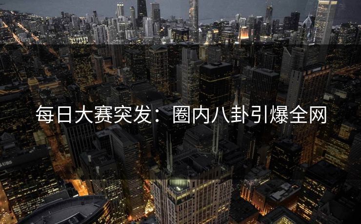 每日大赛突发：圈内八卦引爆全网