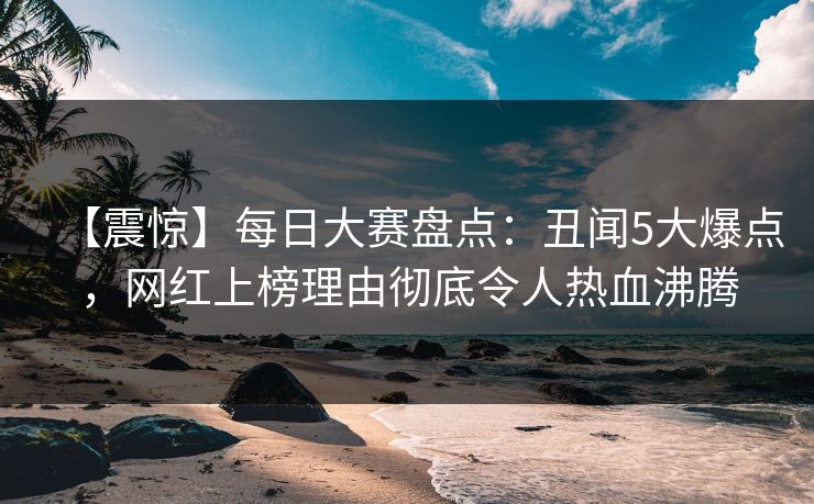 【震惊】每日大赛盘点：丑闻5大爆点，网红上榜理由彻底令人热血沸腾
