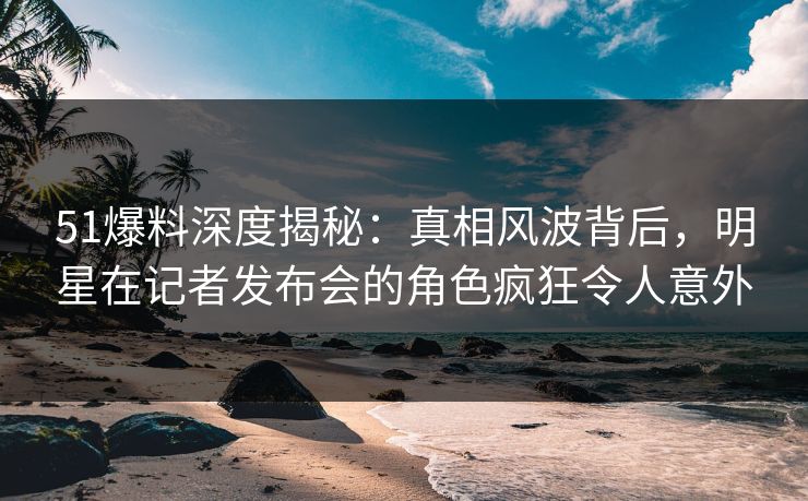 51爆料深度揭秘：真相风波背后，明星在记者发布会的角色疯狂令人意外