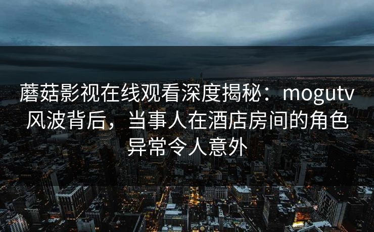 蘑菇影视在线观看深度揭秘:mogutv风波背后,当事人在酒店房间的角色异常令人意外 蘑菇影视在线观看深度揭秘:mogutv风波背后,当事人在酒店房间的角色异常令人意外