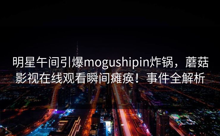 明星午间引爆mogushipin炸锅,蘑菇影视在线观看瞬间瘫痪!事件全解析 明星午间引爆mogushipin炸锅,蘑菇影视在线观看瞬间瘫痪!事件全解析