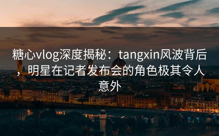 糖心vlog深度揭秘：tangxin风波背后，明星在记者发布会的角色极其令人意外
