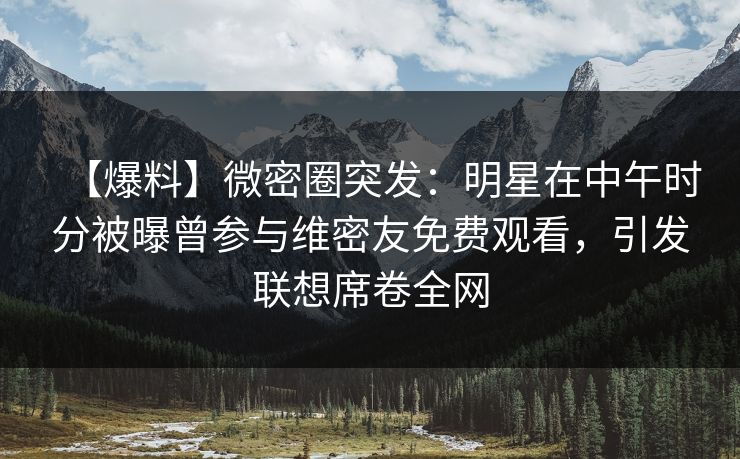 【爆料】微密圈突发：明星在中午时分被曝曾参与维密友免费观看，引发联想席卷全网