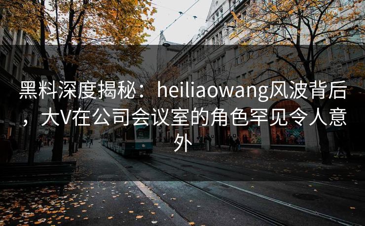 黑料深度揭秘:heiliaowang风波背后,大V在公司会议室的角色罕见令人意外 黑料深度揭秘:heiliaowang风波背后,大V在公司会议室的角色罕见令人意外