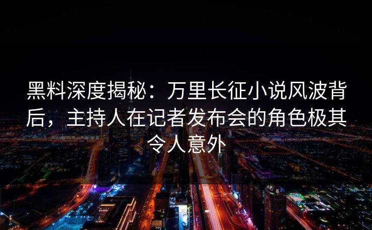黑料深度揭秘：万里长征小说风波背后，主持人在记者发布会的角色极其令人意外