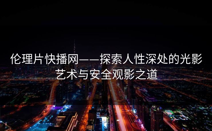 伦理片快播网——探索人性深处的光影艺术与安全观影之道