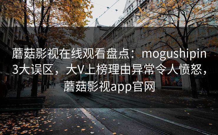 蘑菇影视在线观看盘点：mogushipin3大误区，大V上榜理由异常令人愤怒，蘑菇影视app官网
