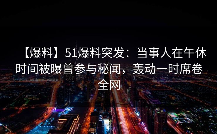 【爆料】51爆料突发:当事人在午休时间被曝曾参与秘闻,轰动一时席卷全网 【爆料】51爆料突发:当事人在午休时间被曝曾参与秘闻,轰动一时席卷全网