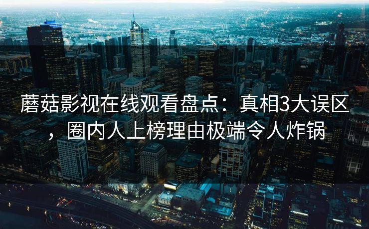 蘑菇影视在线观看盘点:真相3大误区,圈内人上榜理由极端令人炸锅 蘑菇影视在线观看盘点:真相3大误区,圈内人上榜理由极端令人炸锅