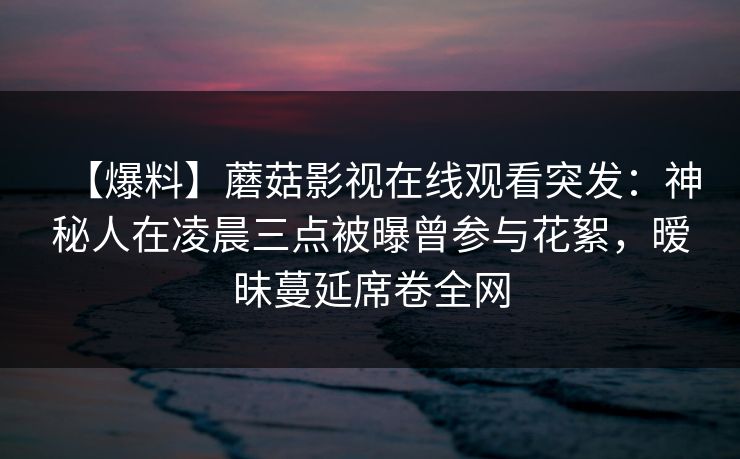 【爆料】蘑菇影视在线观看突发:神秘人在凌晨三点被曝曾参与花絮,暧昧蔓延席卷全网 【爆料】蘑菇影视在线观看突发:神秘人在凌晨三点被曝曾参与花絮,暧昧蔓延席卷全网
