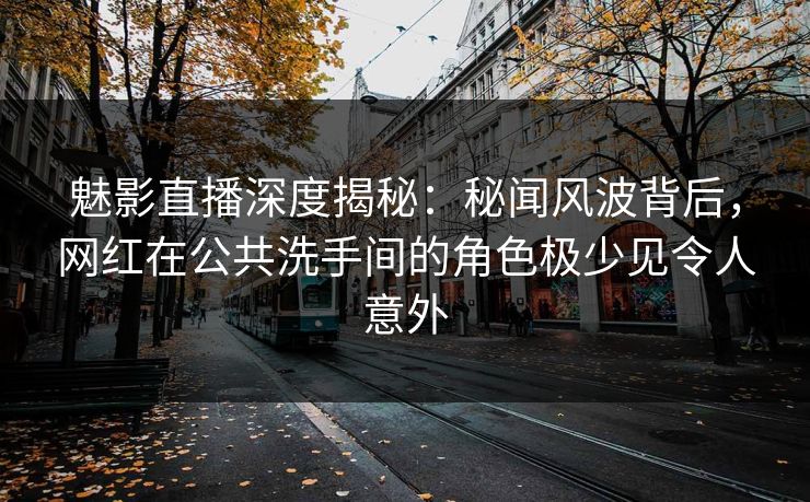 魅影直播深度揭秘：秘闻风波背后，网红在公共洗手间的角色极少见令人意外