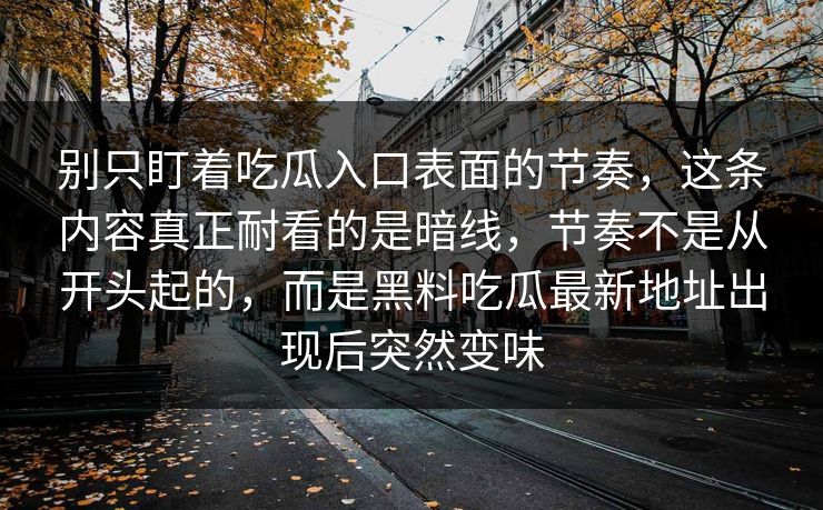 别只盯着吃瓜入口表面的节奏,这条内容真正耐看的是暗线,节奏不是从开头起的,而是黑料吃瓜最新地址出现后突然变味 别只盯着吃瓜入口表面的节奏,这条内容真正耐看的是暗线,节奏不是从开头起的,而是黑料吃瓜最新地址出现后突然变味