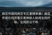 麻豆传媒网麻豆专区重磅来袭！麻豆传媒在线观看反差神秘人秘闻全网炸裂，全网热议不断