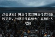 点击速看！麻豆传媒网麻豆传实时重磅更新，劲爆事件真相大白真相让人瞠目