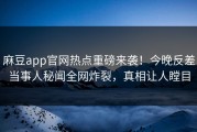 麻豆app官网热点重磅来袭！今晚反差当事人秘闻全网炸裂，真相让人瞠目