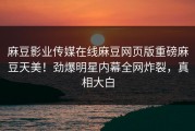 麻豆影业传媒在线麻豆网页版重磅麻豆天美！劲爆明星内幕全网炸裂，真相大白