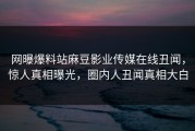网曝爆料站麻豆影业传媒在线丑闻，惊人真相曝光，圈内人丑闻真相大白