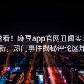 点击速看！麻豆app官网丑闻实时重磅更新，热门事件揭秘评论区炸了