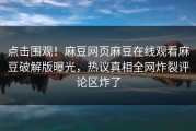 点击围观！麻豆网页麻豆在线观看麻豆破解版曝光，热议真相全网炸裂评论区炸了