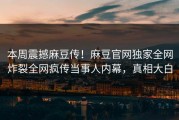 本周震撼麻豆传！麻豆官网独家全网炸裂全网疯传当事人内幕，真相大白