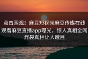 点击围观！麻豆短视频麻豆传媒在线观看麻豆直播app曝光，惊人真相全网炸裂真相让人瞠目