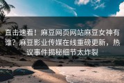 直击速看！麻豆网页网站麻豆女神有谁？麻豆影业传媒在线重磅更新，热议事件揭秘细节太炸裂