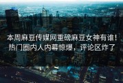 本周麻豆传媒网重磅麻豆女神有谁！热门圈内人内幕惊爆，评论区炸了