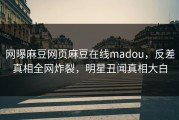 网曝麻豆网页麻豆在线madou，反差真相全网炸裂，明星丑闻真相大白