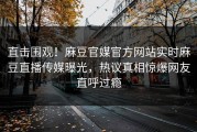 直击围观！麻豆官媒官方网站实时麻豆直播传媒曝光，热议真相惊爆网友直呼过瘾