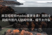 麻豆短视频madou重磅来袭！刚刚全网疯传圈内人秘闻惊爆，细节太炸裂