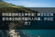 刚刚震撼麻豆女神有谁！麻豆社区独家惊爆全网疯传圈内人内幕，评论区炸了