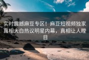 实时震撼麻豆专区！麻豆短视频独家真相大白热议明星内幕，真相让人瞠目