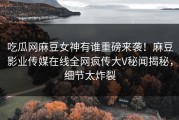 吃瓜网麻豆女神有谁重磅来袭！麻豆影业传媒在线全网疯传大V秘闻揭秘，细节太炸裂