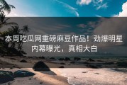 本周吃瓜网重磅麻豆作品！劲爆明星内幕曝光，真相大白