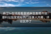麻豆tv在线观看震撼麻豆直播传媒！爆料站独家揭秘热门当事人内幕，评论区炸了