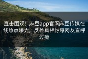 直击围观！麻豆app官网麻豆传媒在线热点曝光，反差真相惊爆网友直呼过瘾