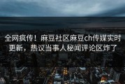 全网疯传！麻豆社区麻豆ch传媒实时更新，热议当事人秘闻评论区炸了