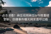 点击速看！麻豆视频麻豆tv今晚重磅更新，劲爆事件曝光网友直呼过瘾