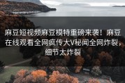 麻豆短视频麻豆模特重磅来袭！麻豆在线观看全网疯传大V秘闻全网炸裂，细节太炸裂