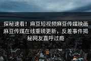 探秘速看！麻豆短视频麻豆传媒映画麻豆传媒在线重磅更新，反差事件揭秘网友直呼过瘾