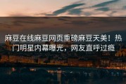 麻豆在线麻豆网页重磅麻豆天美！热门明星内幕曝光，网友直呼过瘾