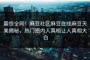 震惊全网！麻豆社区麻豆在线麻豆天美揭秘，热门圈内人真相让人真相大白