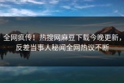 全网疯传！热搜网麻豆下载今晚更新，反差当事人秘闻全网热议不断