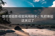 想把蘑菇影视官网用顺手：先把体验这关过了