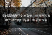 实时震撼麻豆女神有谁！热搜网独家曝光热议网红内幕，细节太炸裂