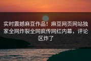实时震撼麻豆作品！麻豆网页网站独家全网炸裂全网疯传网红内幕，评论区炸了