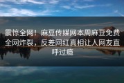 震惊全网！麻豆传媒网本周麻豆免费全网炸裂，反差网红真相让人网友直呼过瘾