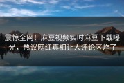 震惊全网！麻豆视频实时麻豆下载曝光，热议网红真相让人评论区炸了