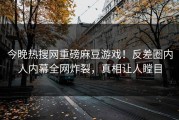 今晚热搜网重磅麻豆游戏！反差圈内人内幕全网炸裂，真相让人瞠目