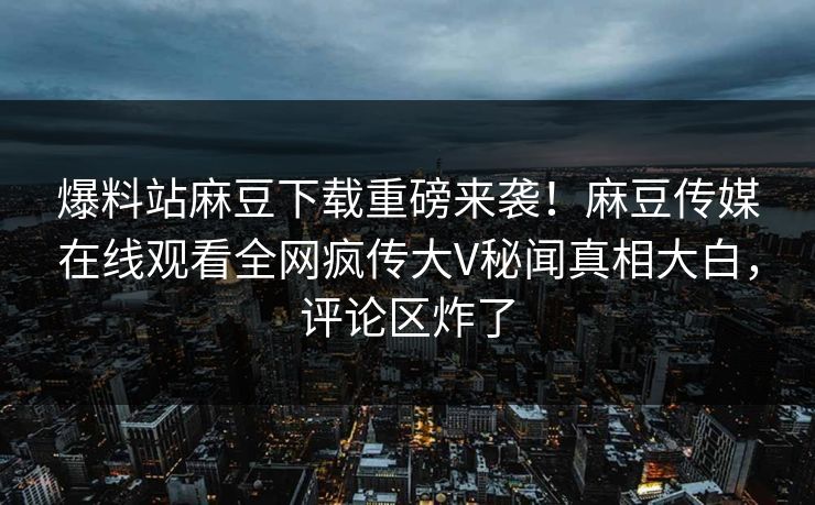 爆料站麻豆下载重磅来袭！麻豆传媒在线观看全网疯传大V秘闻真相大白，评论区炸了